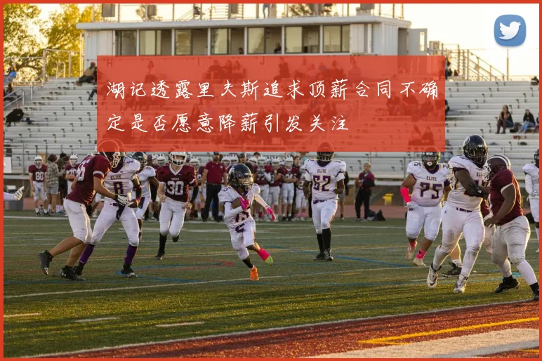 湖记透露里夫斯追求顶薪合同不确定是否愿意降薪引发关注