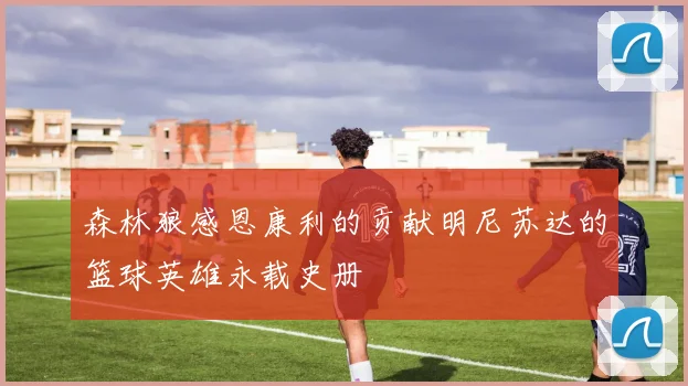 森林狼感恩康利的贡献明尼苏达的篮球英雄永载史册