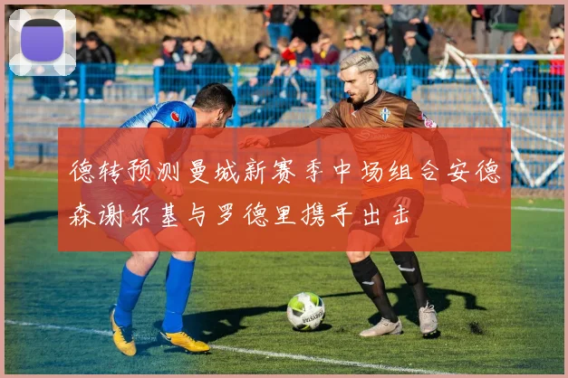 德转预测曼城新赛季中场组合安德森谢尔基与罗德里携手出击