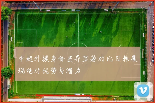 中超外援身价差异显著对比日韩展现绝对优势与潜力