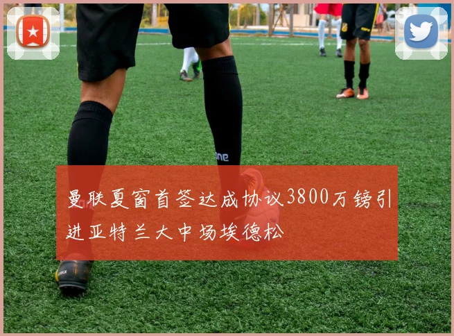 曼联夏窗首签达成协议3800万镑引进亚特兰大中场埃德松