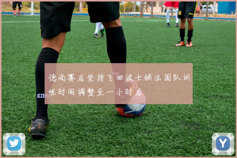 德尚赛后坚持飞回波士顿法国队训练时间调整至一小时后