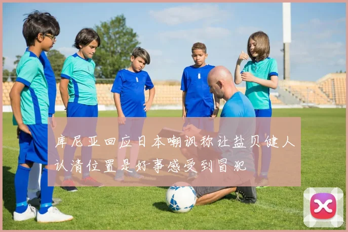 库尼亚回应日本嘲讽称让盐贝健人认清位置是好事感受到冒犯