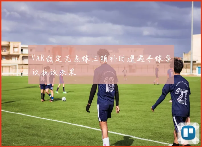 VAR裁定无点球三镇补时遭遇手球争议抗议未果