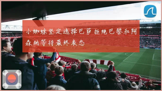 小蜘蛛坚定选择巴萨拒绝巴黎和阿森纳等待最终表态