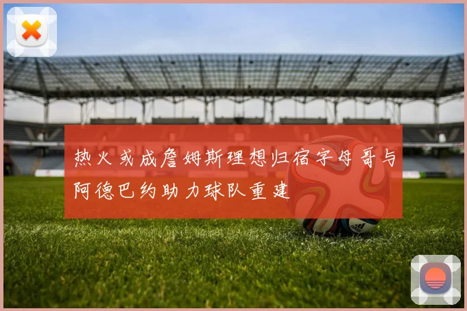 热火或成詹姆斯理想归宿字母哥与阿德巴约助力球队重建