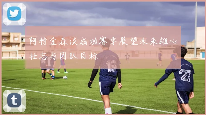 阿特金森谈成功赛季展望未来雄心壮志与团队目标