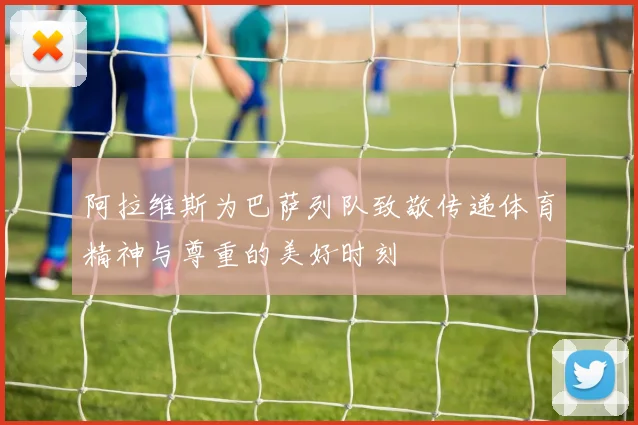 阿拉维斯为巴萨列队致敬传递体育精神与尊重的美好时刻
