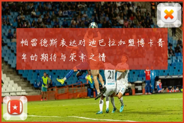 帕雷德斯表达对迪巴拉加盟博卡青年的期待与荣幸之情