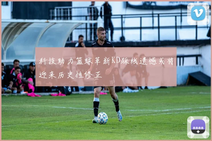 科技助力篮球革新KD踩线遗憾或将迎来历史性修正