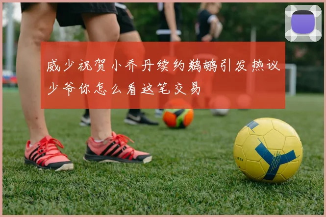 威少祝贺小乔丹续约鹈鹕引发热议少爷你怎么看这笔交易