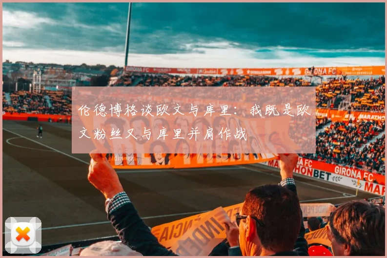 伦德博格谈欧文与库里：我既是欧文粉丝又与库里并肩作战
