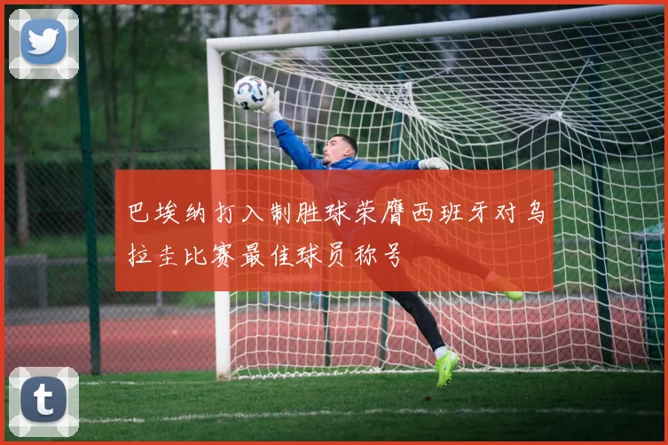 巴埃纳打入制胜球荣膺西班牙对乌拉圭比赛最佳球员称号