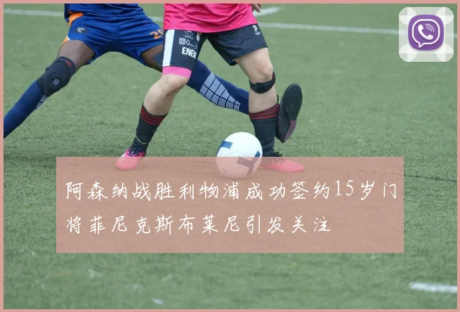 阿森纳战胜利物浦成功签约15岁门将菲尼克斯布莱尼引发关注