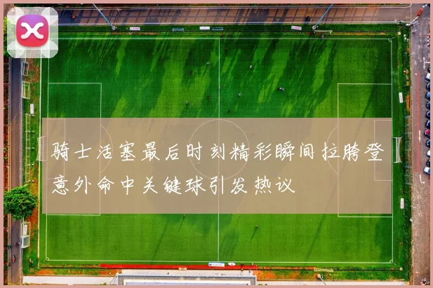 骑士活塞最后时刻精彩瞬间拉胯登意外命中关键球引发热议