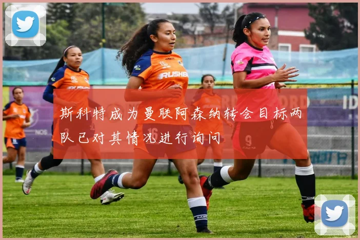 斯科特成为曼联阿森纳转会目标两队已对其情况进行询问