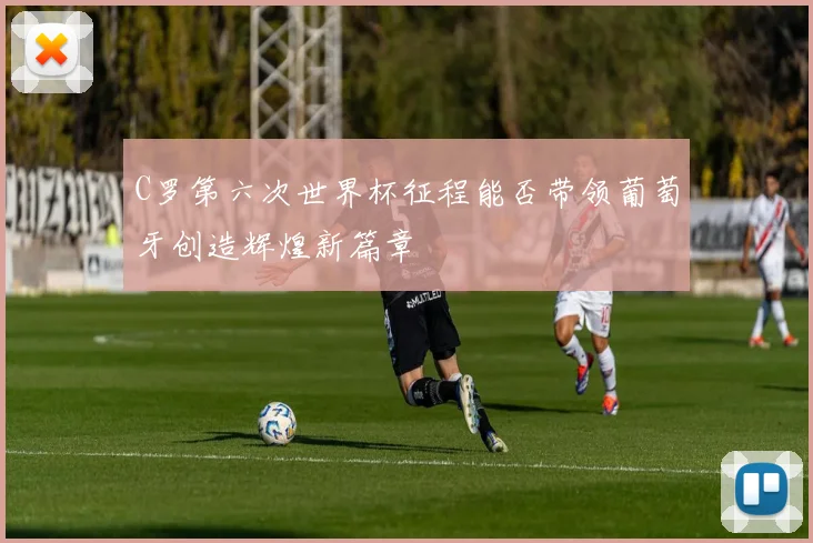 C罗第六次世界杯征程能否带领葡萄牙创造辉煌新篇章