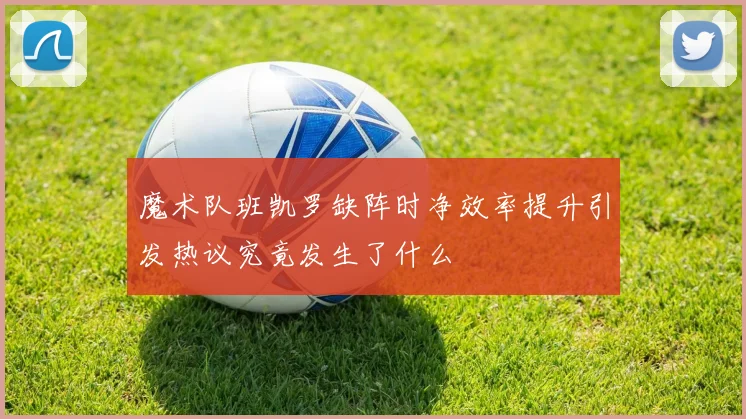 魔术队班凯罗缺阵时净效率提升引发热议究竟发生了什么