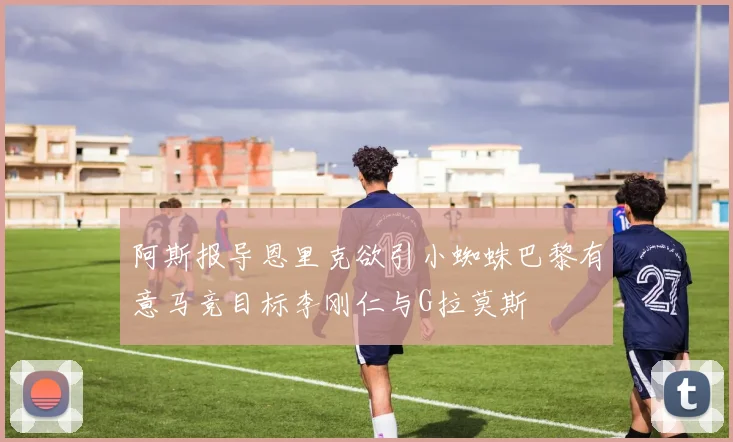 阿斯报导恩里克欲引小蜘蛛巴黎有意马竞目标李刚仁与G拉莫斯