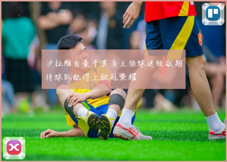 沙拉维自豪于罗马主场球迷致敬期待球队配得上欧冠荣耀